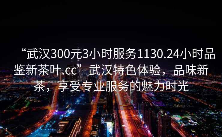 “武漢300元3小時服務(wù)1130.24小時品鑒新茶葉.cc”武漢特色體驗，品味新茶，享受專業(yè)服務(wù)的魅力時光