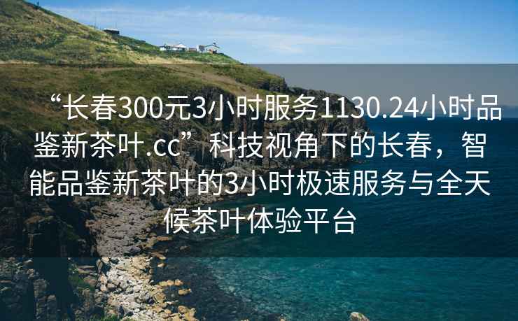 “長(zhǎng)春300元3小時(shí)服務(wù)1130.24小時(shí)品鑒新茶葉.cc”科技視角下的長(zhǎng)春，智能品鑒新茶葉的3小時(shí)極速服務(wù)與全天候茶葉體驗(yàn)平臺(tái)