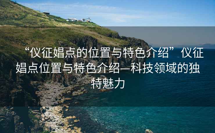 “儀征娼點的位置與特色介紹”儀征娼點位置與特色介紹—科技領(lǐng)域的獨特魅力