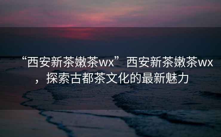 “西安新茶嫩茶wx”西安新茶嫩茶wx，探索古都茶文化的最新魅力