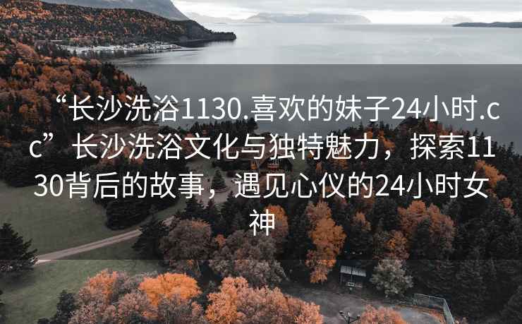“長沙洗浴1130.喜歡的妹子24小時.cc”長沙洗浴文化與獨特魅力，探索1130背后的故事，遇見心儀的24小時女神