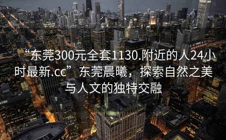 “東莞300元全套1130.附近的人24小時最新.cc”東莞晨曦，探索自然之美與人文的獨特交融