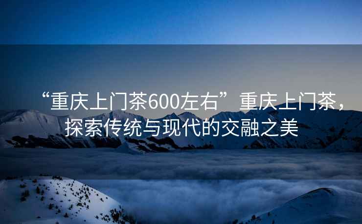 “重慶上門茶600左右”重慶上門茶，探索傳統(tǒng)與現(xiàn)代的交融之美