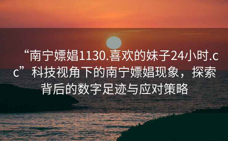 “南寧嫖娼1130.喜歡的妹子24小時.cc”科技視角下的南寧嫖娼現(xiàn)象，探索背后的數(shù)字足跡與應(yīng)對策略