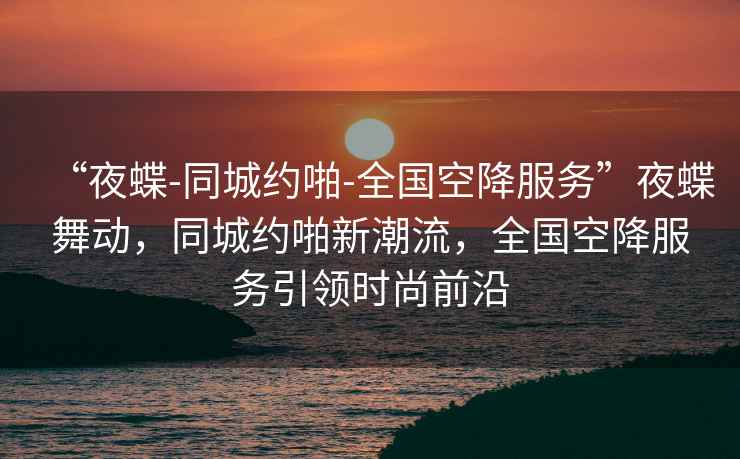 “夜蝶-同城約啪-全國空降服務”夜蝶舞動，同城約啪新潮流，全國空降服務引領時尚前沿