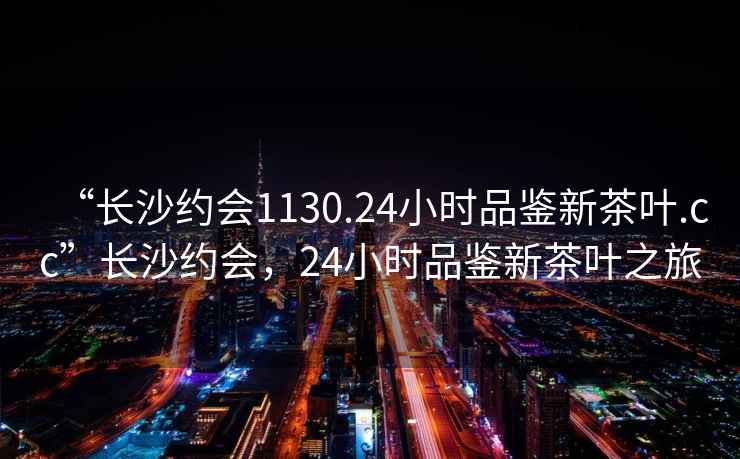 “長沙約會1130.24小時品鑒新茶葉.cc”長沙約會，24小時品鑒新茶葉之旅