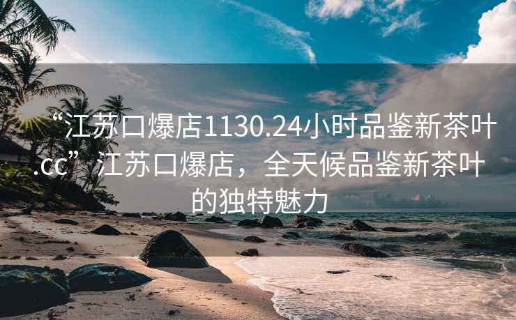 “江蘇口爆店1130.24小時品鑒新茶葉.cc”江蘇口爆店，全天候品鑒新茶葉的獨特魅力