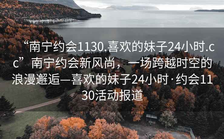 “南寧約會1130.喜歡的妹子24小時.cc”南寧約會新風尚，一場跨越時空的浪漫邂逅—喜歡的妹子24小時·約會1130活動報道