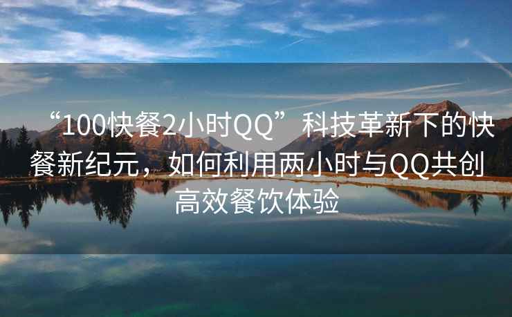 “100快餐2小時QQ”科技革新下的快餐新紀元，如何利用兩小時與QQ共創(chuàng)高效餐飲體驗