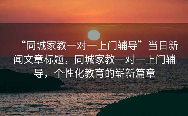 “同城家教一對一上門輔導(dǎo)”當(dāng)日新聞文章標(biāo)題，同城家教一對一上門輔導(dǎo)，個性化教育的嶄新篇章