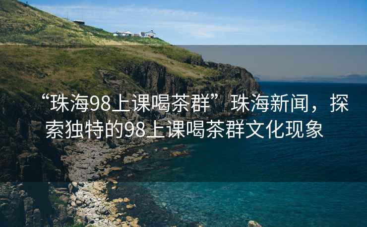 “珠海98上課喝茶群”珠海新聞，探索獨(dú)特的98上課喝茶群文化現(xiàn)象
