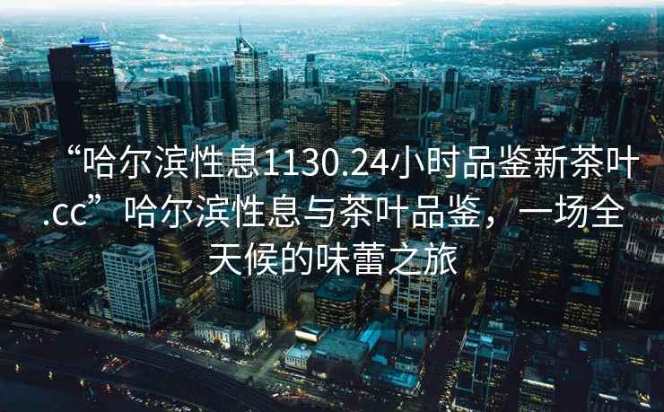 “哈爾濱性息1130.24小時品鑒新茶葉.cc”哈爾濱性息與茶葉品鑒，一場全天候的味蕾之旅