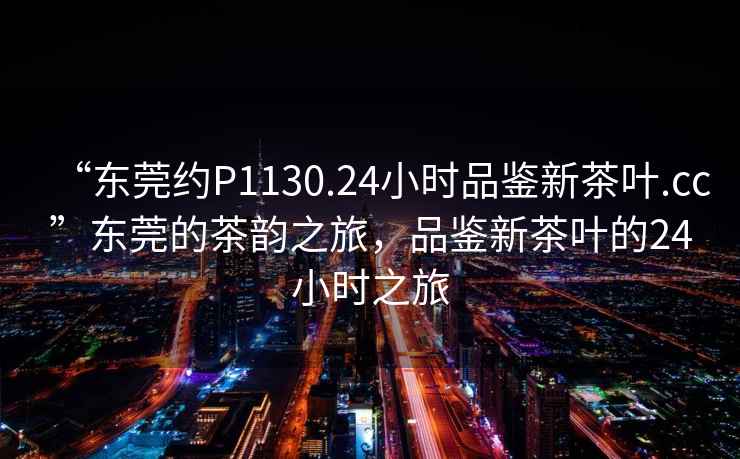 “東莞約P1130.24小時品鑒新茶葉.cc”東莞的茶韻之旅，品鑒新茶葉的24小時之旅