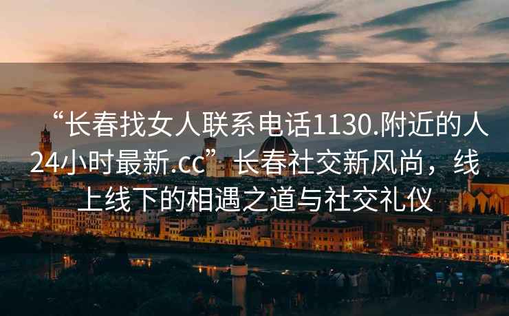 “長春找女人聯(lián)系電話1130.附近的人24小時最新.cc”長春社交新風尚，線上線下的相遇之道與社交禮儀