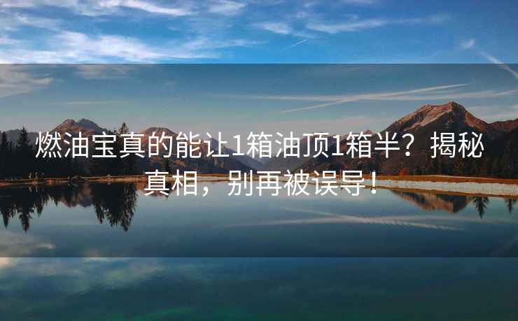 燃油寶真的能讓1箱油頂1箱半？揭秘真相，別再被誤導(dǎo)！