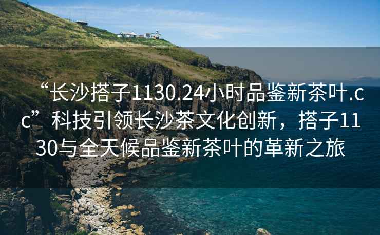 “長(zhǎng)沙搭子1130.24小時(shí)品鑒新茶葉.cc”科技引領(lǐng)長(zhǎng)沙茶文化創(chuàng)新，搭子1130與全天候品鑒新茶葉的革新之旅