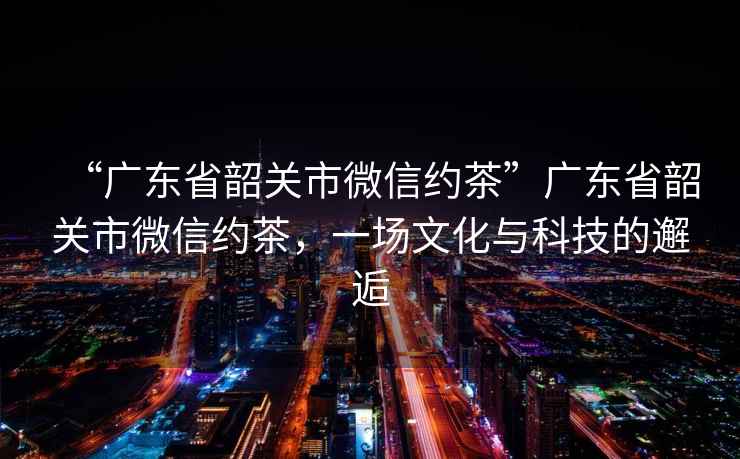 “廣東省韶關(guān)市微信約茶”廣東省韶關(guān)市微信約茶，一場文化與科技的邂逅