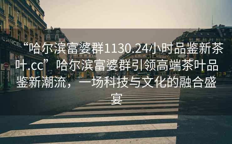 “哈爾濱富婆群1130.24小時(shí)品鑒新茶葉.cc”哈爾濱富婆群引領(lǐng)高端茶葉品鑒新潮流，一場(chǎng)科技與文化的融合盛宴