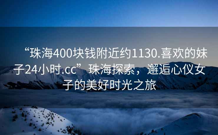 “珠海400塊錢附近約1130.喜歡的妹子24小時.cc”珠海探索，邂逅心儀女子的美好時光之旅
