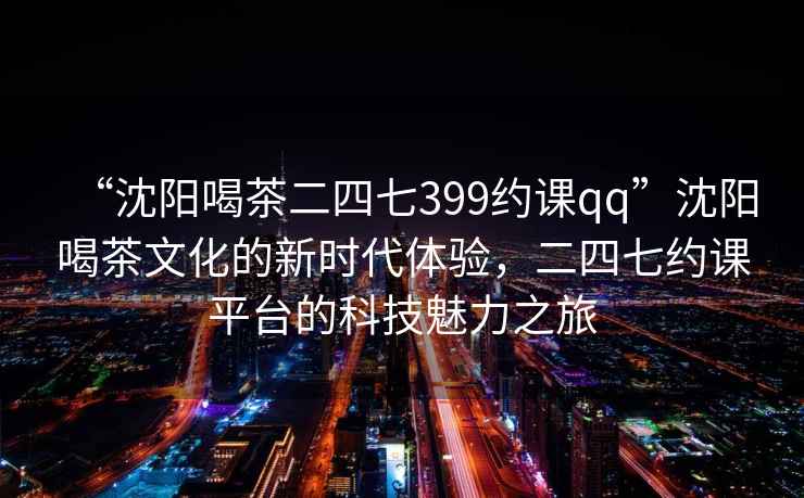 “沈陽喝茶二四七399約課qq”沈陽喝茶文化的新時代體驗，二四七約課平臺的科技魅力之旅