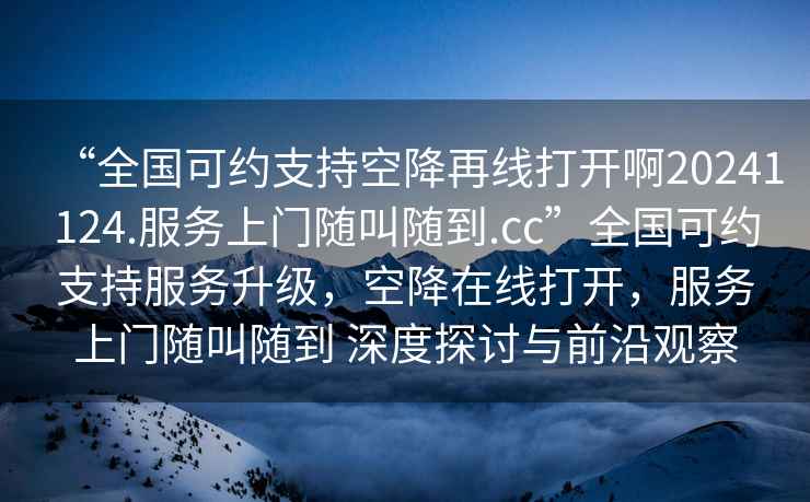 “全國(guó)可約支持空降再線打開啊20241124.服務(wù)上門隨叫隨到.cc”全國(guó)可約支持服務(wù)升級(jí)，空降在線打開，服務(wù)上門隨叫隨到 深度探討與前沿觀察