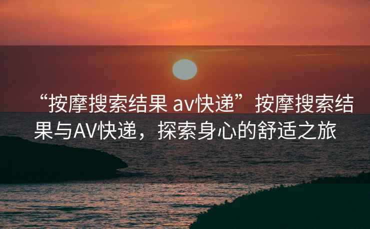“按摩搜索結(jié)果 av快遞”按摩搜索結(jié)果與AV快遞，探索身心的舒適之旅