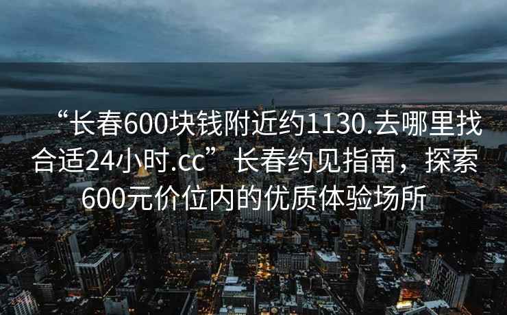 “長春600塊錢附近約1130.去哪里找合適24小時.cc”長春約見指南，探索600元價位內的優(yōu)質體驗場所