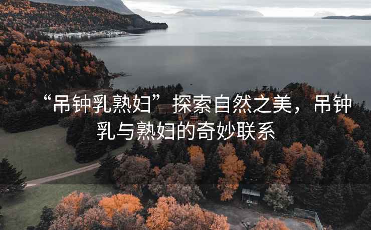 “吊鐘乳熟婦”探索自然之美，吊鐘乳與熟婦的奇妙聯(lián)系