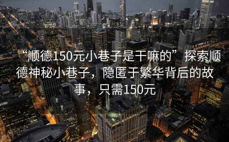 “順德150元小巷子是干嘛的”探索順德神秘小巷子，隱匿于繁華背后的故事，只需150元