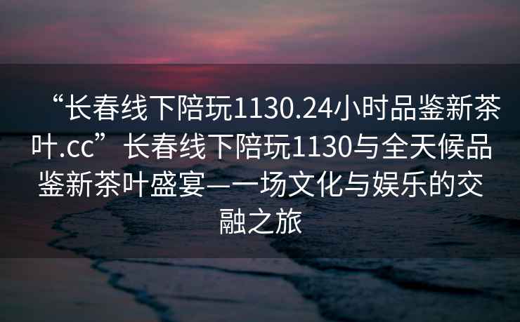 “長春線下陪玩1130.24小時(shí)品鑒新茶葉.cc”長春線下陪玩1130與全天候品鑒新茶葉盛宴—一場文化與娛樂的交融之旅