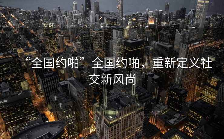 “全國(guó)約啪”全國(guó)約啪，重新定義社交新風(fēng)尚