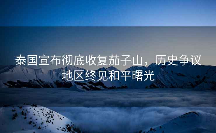 泰國宣布徹底收復茄子山，歷史爭議地區(qū)終見和平曙光