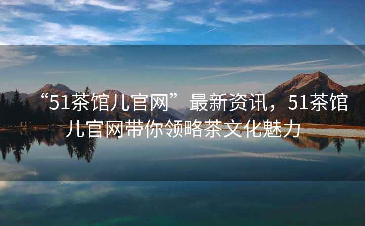 “51茶館兒官網(wǎng)”最新資訊，51茶館兒官網(wǎng)帶你領(lǐng)略茶文化魅力