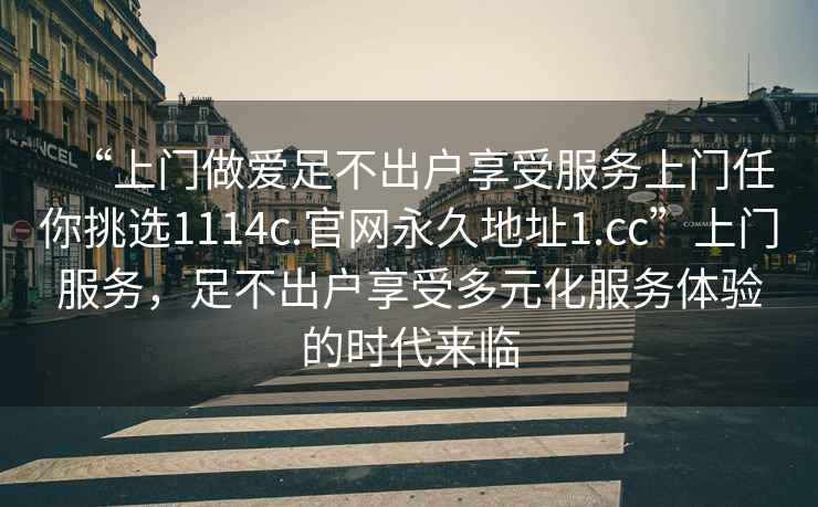 “上門做愛足不出戶享受服務(wù)上門任你挑選1114c.官網(wǎng)永久地址1.cc”上門服務(wù)，足不出戶享受多元化服務(wù)體驗(yàn)的時(shí)代來臨