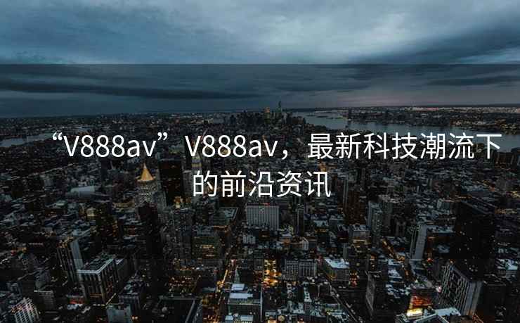 “V888av”V888av，最新科技潮流下的前沿資訊