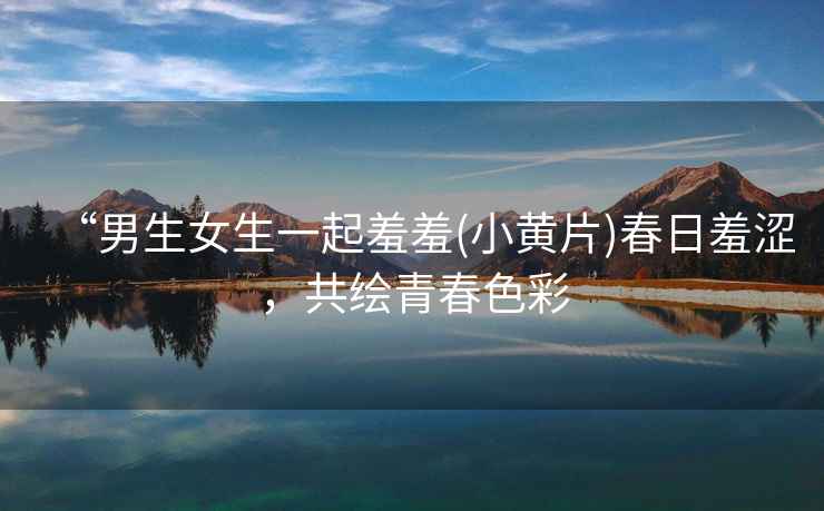 “男生女生一起羞羞(小黃片)春日羞澀，共繪青春色彩
