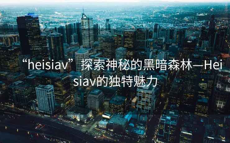 “heisiav”探索神秘的黑暗森林—Heisiav的獨(dú)特魅力