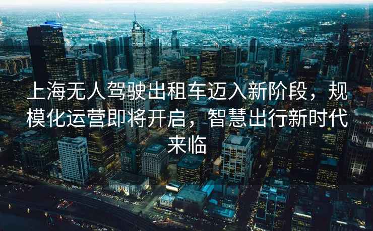 上海無人駕駛出租車邁入新階段，規(guī)?；\(yùn)營即將開啟，智慧出行新時(shí)代來臨