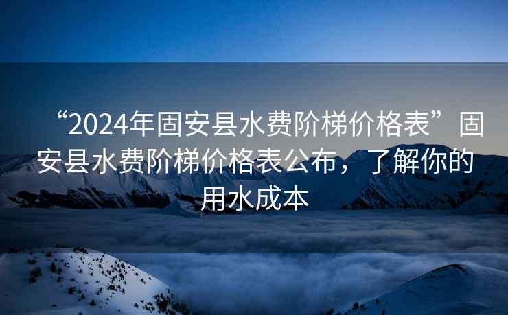 “2024年固安縣水費(fèi)階梯價(jià)格表”固安縣水費(fèi)階梯價(jià)格表公布，了解你的用水成本