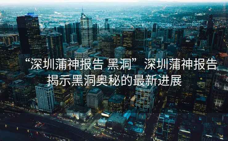 “深圳蒲神報告 黑洞”深圳蒲神報告揭示黑洞奧秘的最新進展