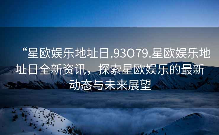 “星歐娛樂地址日.93O79.星歐娛樂地址日全新資訊，探索星歐娛樂的最新動態(tài)與未來展望