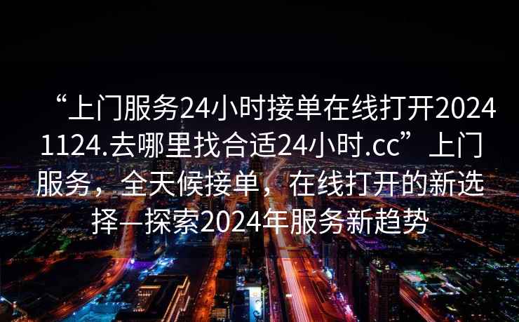 “上門服務(wù)24小時接單在線打開20241124.去哪里找合適24小時.cc”上門服務(wù)，全天候接單，在線打開的新選擇—探索2024年服務(wù)新趨勢