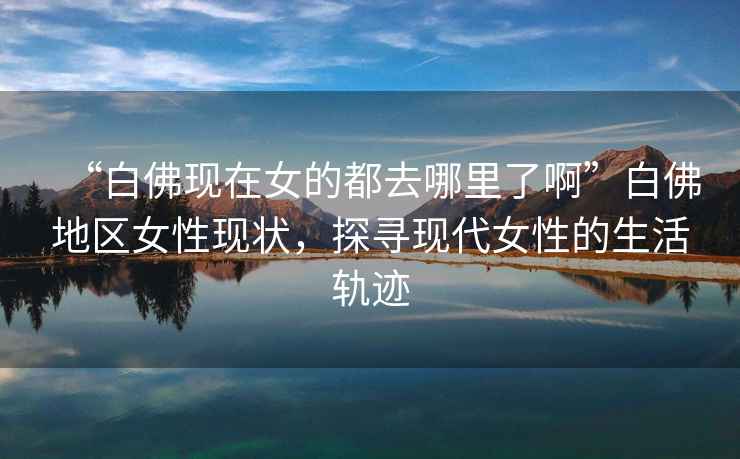 “白佛現(xiàn)在女的都去哪里了啊”白佛地區(qū)女性現(xiàn)狀，探尋現(xiàn)代女性的生活軌跡