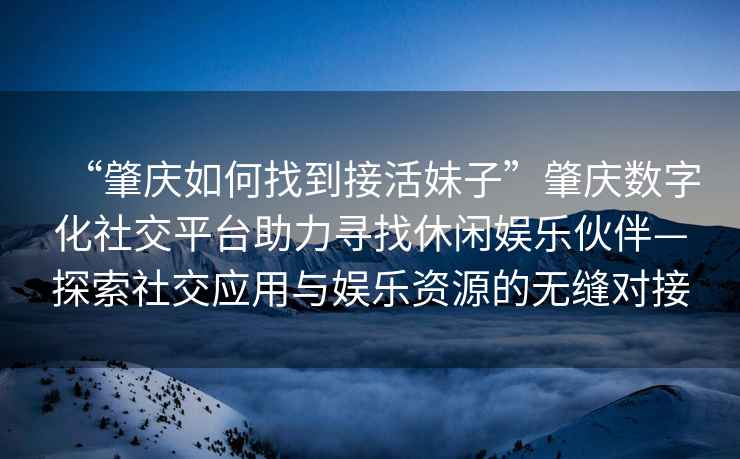 “肇慶如何找到接活妹子”肇慶數(shù)字化社交平臺助力尋找休閑娛樂伙伴—探索社交應(yīng)用與娛樂資源的無縫對接