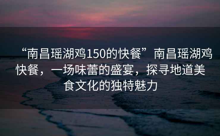 “南昌瑤湖雞150的快餐”南昌瑤湖雞快餐，一場(chǎng)味蕾的盛宴，探尋地道美食文化的獨(dú)特魅力