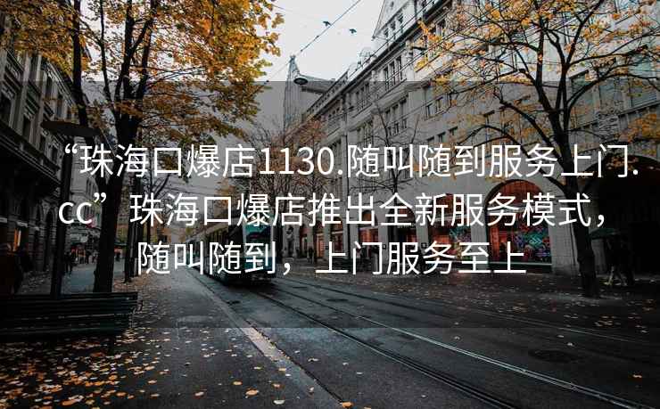 “珠海口爆店1130.隨叫隨到服務(wù)上門.cc”珠?？诒晖瞥鋈路?wù)模式，隨叫隨到，上門服務(wù)至上