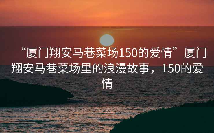 “廈門翔安馬巷菜場150的愛情”廈門翔安馬巷菜場里的浪漫故事，150的愛情