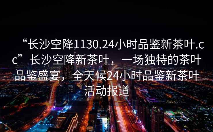 “長沙空降1130.24小時品鑒新茶葉.cc”長沙空降新茶葉，一場獨(dú)特的茶葉品鑒盛宴，全天候24小時品鑒新茶葉活動報道
