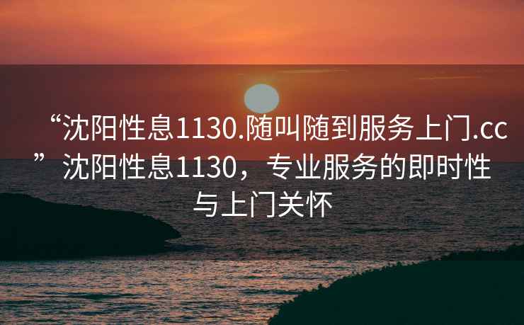 “沈陽(yáng)性息1130.隨叫隨到服務(wù)上門(mén).cc”沈陽(yáng)性息1130，專業(yè)服務(wù)的即時(shí)性與上門(mén)關(guān)懷