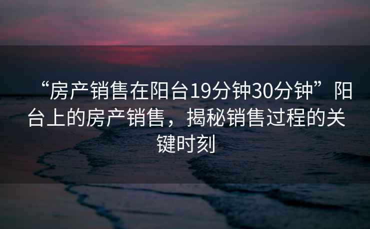 “房產(chǎn)銷售在陽臺19分鐘30分鐘”陽臺上的房產(chǎn)銷售，揭秘銷售過程的關(guān)鍵時刻